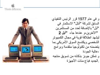 ‫عام‬ ‫في‬ ‫و‬1977‫التنفيذي‬ ‫الرئيس‬ ‫قرر‬
‫في‬ ‫الستثمار‬ "‫"أنتل‬ ‫لشركة‬ ‫السابق‬
‫المستثمرين‬ ‫من‬ ‫لعداد‬ ‫بالضافة‬ "‫"أبل‬
‫جاء‬ ‫عندها‬ ‫الخرين،و‬‫"أبل‬2 ”
‫الكمبيوتر‬ ‫مجال‬ ‫في‬ ‫قوية‬ ‫انطلقة‬ ‫ليشهد‬
‫بما‬ ‫المريكي‬ ‫السوق‬ ‫ويكتسح‬ ‫الشخصي‬
‫وبرامج‬ ‫متقدمة‬ ‫تكنولوجيا‬ ‫من‬ ‫يتضمنه‬
‫الجوادة‬ ‫،عالية‬
‫منتجه‬ ‫تسويق‬ ‫من‬ ‫بذكائه‬ ‫جوبز‬ ‫تمكن‬ ‫و‬
‫الجهزة‬ ‫مئات‬ ‫فباع‬ ‫.الجديد‬
 