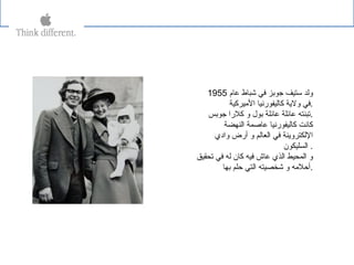 ‫عام‬ ‫شباط‬ ‫في‬ ‫جوبز‬ ‫ستيف‬ ‫ولد‬1955
‫اليميركية‬ ‫كاليفورنيا‬ ‫ولةية‬ ‫.في‬
‫جوبس‬ ‫كلرا‬ ‫و‬ ‫بول‬ ‫عائلة‬ ‫عائلة‬ ‫.تبنته‬
‫النهضة‬ ‫عاصمة‬ ‫كاليفورنيا‬ ‫كانت‬
‫وادي‬ ‫أرض‬ ‫و‬ ‫العالم‬ ‫في‬ ‫اللكتروةينة‬
‫السليكون‬ .
‫تحقيق‬ ‫في‬ ‫له‬ ‫كان‬ ‫فيه‬ ‫عاش‬ ‫الذي‬ ‫المحيط‬ ‫و‬
‫بها‬ ‫حلم‬ ‫التي‬ ‫شخصيته‬ ‫و‬ ‫.أحليمه‬
 