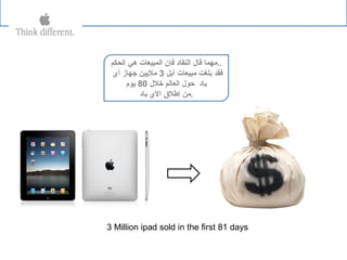 ‫الحكم‬ ‫هي‬ ‫المبيعات‬ ‫فإن‬ ‫النقاد‬ ‫قال‬ ‫..مهما‬
‫أبل‬ ‫مبيعات‬ ‫بلغت‬ ‫فقد‬3‫أي‬ ‫جهاز‬ ‫مليين‬
‫رخلل‬ ‫العالم‬ ‫حول‬ ‫باد‬80‫يوم‬
‫باد‬ ‫الي‬ ‫إطل ق‬ ‫.من‬
3 Million ipad sold in the first 81 days
 