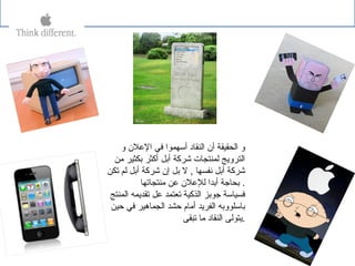 ‫و‬ ‫اللعلن‬ ‫في‬ ‫أسهموا‬ ‫النقاد‬ ‫أن‬ ‫الحقيقة‬ ‫و‬
‫من‬ ‫بكثير‬ ‫أكثر‬ ‫أبل‬ ‫شركة‬ ‫لمنتجات‬ ‫الترويج‬
‫تكن‬ ‫لم‬ ‫أبل‬ ‫شركة‬ ‫إن‬ ‫بل‬ ‫ل‬ , ‫نفسها‬ ‫أبل‬ ‫شركة‬
‫منتجاتها‬ ‫لعن‬ ‫لللعلن‬ ‫أبدا‬ ‫بحاجة‬ .
‫المنتج‬ ‫تقديمه‬ ‫لعل‬ ‫تعتمد‬ ‫الذكية‬ ‫جوبز‬ ‫فسياسة‬
‫حين‬ ‫في‬ ‫الجماهير‬ ‫حشد‬ ‫أمام‬ ‫الفريد‬ ‫باسلووبه‬
‫تبقى‬ ‫ما‬ ‫النقاد‬ ‫.يتولى‬
 