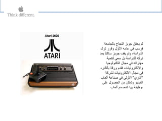 ‫بالجايمعة‬ ‫النجاح‬ ‫جوبز‬ ‫ةيحقق‬ ‫لم‬
‫ترك‬ ‫وقرر‬ ‫الول‬ ‫عايمه‬ ‫في‬ ‫فرسب‬
‫بعد‬ ‫ا‬ً ‫ساكن‬ ‫جوبز‬ ‫ةيقف‬ ‫ولم‬ ،‫الدراسة‬
‫لتنمية‬ ‫سعى‬ ‫بل‬ ‫للدراسة‬ ‫تركه‬
‫التكنولوجيا‬ ‫يمجال‬ ‫في‬ ‫يمهاراته‬
‫بأفكاره‬ ‫ورقة‬ ‫فقدم‬ ،‫واللكترونيات‬
‫لشركة‬ ‫اللكترونيات‬ ‫يمجال‬ ‫في‬
‫ألعا ب‬ ‫صناعة‬ ‫في‬ ‫الولى‬ "‫"أتاري‬
‫على‬ ‫الحصول‬ ‫يمن‬ ‫وتمكن‬ ‫الفيدةيو‬
‫ألعا ب‬ ‫كمصمم‬ ‫بها‬ ‫،وظيفة‬
 