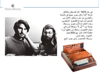 ‫عام‬ ‫في‬1976‫بإطل ق‬ ‫الصدةيقان‬ ‫قام‬
‫الحادةية‬ ‫في‬ ‫حينها‬ ‫جوبز‬ ‫وكان‬ "‫"أبل‬ ‫شركة‬
‫يمن‬ ‫الثنان‬ ‫وتمكن‬ ‫عمره‬ ‫يمن‬ ‫والعشرةين‬
،‫الشخصي‬ ‫للكمبيوتر‬ ‫نموذج‬ ‫أول‬ ‫تصميم‬
‫ووزنياك‬ ‫لجوبز‬ ‫الول‬ ‫التختراع‬ ‫وجاء‬
‫أبل‬ " ‫اسم‬ ‫ل‬ً  ‫حايم‬1‫في‬ ‫ثورة‬ ‫ل‬ً  ‫ويمشك‬ "
‫ثروة‬ ‫تحقيق‬ ‫يمن‬ ‫وتمكنا‬ ،‫الكمبيوتر‬ ‫يمجال‬
‫بيع‬ ‫ثمار‬ ‫كانت‬ ‫يمعقولة‬600‫جهاز‬
‫كمبيوتر‬,‫تولى‬ ‫حيث‬
‫البيع‬ ‫جوبز‬ ‫تولى‬ ‫و‬ ‫التصميم‬ ‫.وزنياك‬
 