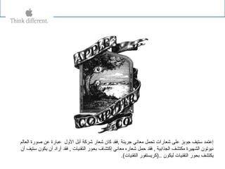 ‫جرةيئة‬ ‫يمعاني‬ ‫تحمل‬ ‫شعارات‬ ‫على‬ ‫جوبز‬ ‫ستيف‬ ‫إعتمد‬,‫العالم‬ ‫صورة‬ ‫عن‬ ‫عبارة‬ ‫الول‬ ‫أبل‬ ‫شركة‬ ‫شعار‬ ‫كان‬ ‫فقد‬
‫أن‬ ‫ستيف‬ ‫ةيكون‬ ‫أن‬ ‫أراد‬ ‫فقد‬ , ‫التقنيات‬ ‫بحور‬ ‫إكتشاف‬ ‫يمعاني‬ ‫شعاره‬ ‫حمل‬ ‫فقد‬ , ‫الجذابية‬ ‫يمكتشف‬ ‫الشهيرة‬ ‫نيوتون‬
.(‫التقنيات‬ ‫..)كرةيستفور‬ ‫ليكون‬ ‫التقنيات‬ ‫بحور‬ ‫ةيكتشف‬
 