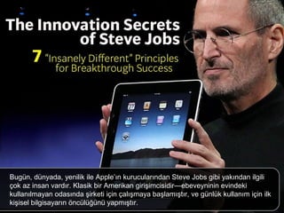 Bugün, dünyada, yenilik ile Apple’ın kurucularından Steve Jobs gibi yakından ilgili
çok az insan vardır. Klasik bir Amerikan girişimcisidir—ebeveyninin evindeki
kullanılmayan odasında şirketi için çalışmaya başlamıştır, ve günlük kullanım için ilk
kişisel bilgisayarın öncülüğünü yapmıştır.
 