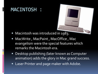MACINTOSH :
 Macintosh was introduced in 1983.
 MacWrite , MacPaint , MacOffice , Mac
evangelism were the special features which
remarks the Macintosh era.
 Desktop publishing (later known as Computer
animation) adds the glory in Mac grand success.
 Laser Printer and page maker with Adobe.
 