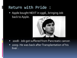 Return with Pride :
 Apple bought NEXT in 1996 , bringing Job
back to Apple.
 2008- Job got suffered from Pancreatic cancer.
 2009- He was back afterTransplantation of his
liver .
 