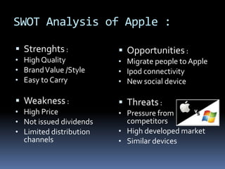 SWOT Analysis of Apple :
 Strenghts :
• High Quality
• BrandValue /Style
• Easy to Carry
 Weakness :
• High Price
• Not issued dividends
• Limited distribution
channels
 Opportunities :
• Migrate people to Apple
• Ipod connectivity
• New social device
 Threats :
• Pressure from
competitors
• High developed market
• Similar devices
 