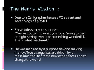 The Man’s Vision :
 Due to a Calligrapher he sees PC as a art and
Technology as playful.
 Steve Jobs secret to success:
“You’ve got to find what you love. Going to bed
at night saying I’ve done something wonderful.
That’s what mattered.”
 He was inspired by a purpose beyond making
money.True evangelists are driven by a
messianic zeal to create new experiences and to
change the world.
 