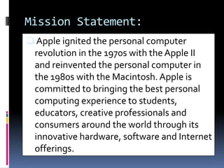 Mission Statement:
 Apple ignited the personal computer
revolution in the 1970s with theApple II
and reinvented the personal computer in
the 1980s with the Macintosh.Apple is
committed to bringing the best personal
computing experience to students,
educators, creative professionals and
consumers around the world through its
innovative hardware, software and Internet
offerings.
 
