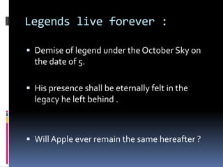 Legends live forever :
 Demise of legend under the October Sky on
the date of 5.
 His presence shall be eternally felt in the
legacy he left behind .
 Will Apple ever remain the same hereafter ?
 