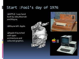 Start :Fool’s day of 1976
APPLE I was hand
built by Jobs,Wozniak
andWayne.
Wayne left Apple.
Apple II launched
with open
architecture and
coloured graphics.
 