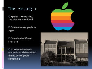 The rising :
Apple III , Xerox PARC
and Lisa are introduced.
Company went public in
1980.
Completely different
interface.
Introduce the words
mouse,icons,dekstop into
the lexicon of public
computing.
 