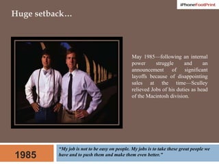 Huge setback…May 1985—following an internal power struggle and an announcement of significant layoffs because of disappointing sales at the time—Sculley relieved Jobs of his duties as head of the Macintosh division. “My job is not to be easy on people. My jobs is to take these great people we have and to push them and make them even better.”1985