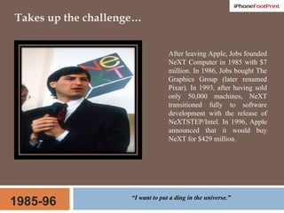 Takes up the challenge…After leaving Apple, Jobs founded NeXT Computer in 1985 with $7 million. In 1986, Jobs bought The Graphics Group (later renamed Pixar). In 1993, after having sold only 50,000 machines, NeXT transitioned fully to software development with the release of NeXTSTEP/Intel. In 1996, Apple announced that it would buy NeXT for $429 million. 1985-96“I want to put a ding in the universe.”