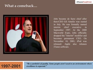 What a comeback…Jobs became de facto chief after then-CEO Gil Amelio was ousted in July. He was formally named interim chief executive in September 1997. At the 2000 Macworld Expo, Jobs officially dropped the "interim" modifier and becomes permanent CEO. On November 10, 2001, iPod was released. Apple also releases iTunes software.“Be a yardstick of quality. Some people aren't used to an environment where excellence is expected.”1997-2001