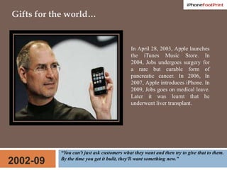 Gifts for the world…In April 28, 2003, Apple launches the iTunes Music Store. In 2004, Jobs undergoes surgery for a rare but curable form of pancreatic cancer. In 2006, In 2007, Apple introduces iPhone. In 2009, Jobs goes on medical leave. Later it was learnt that he underwent liver transplant. “You can't just ask customers what they want and then try to give that to them. By the time you get it built, they'll want something new.”2002-09