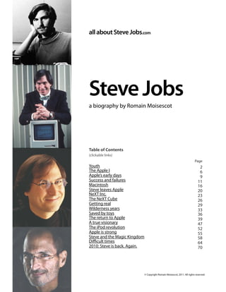 allaboutSteveJobs.com
SteveJobs
a biography by Romain Moisescot
Table of Contents
(clickable links)
Youth
The Apple I
Apple’s early days
Success and failures
Macintosh
Steve leaves Apple
NeXT Inc.
The NeXT Cube
Getting real
Wilderness years
Saved by toys
The return to Apple
A true visionary
The iPod revolution
Apple is strong
Steve and the Magic Kingdom
Diﬃcult times
2010: Steve is back. Again.
allaboutSteveJobs.com
Steve Jobs: a biography by Romain Moisescot -1 /74
© Copyright Romain Moisescot, 2011. All rights reserved.
Page
2
6
9
11
16
20
23
26
29
33
36
39
47
52
55
58
64
70
 