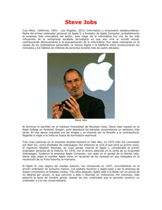 Steve Jobs
(Los Altos, California, 1955 - Los Ángeles, 2011) Informático y empresario estadounidense.
Padre del primer ordenador personal (el Apple I) y fundador de Apple Computer, probablemente
la empresa más innovadora del sector, este mago de la informática fue uno de los más
influyentes de la vertiginosa escalada tecnológica en que aún vive el mundo actual,
contribuyendo decisivamente a la popularización de la informática. Sus ideas visionarias en el
campo de los ordenadores personales, la música digital o la telefonía móvil revolucionaron los
mercados y los hábitos de millones de personas durante más de cuatro décadas.




                                           Steve Jobs

Al terminar el bachiller en el instituto Homestead de Mountain View, Steve Jobs ingresó en la
Reed College en Portland, Oregón, pero abandonó los estudios universitarios un semestre más
tarde. En esa época coqueteó con las drogas y se interesó por la filosofía y la contracultura,
llegando a viajar a la India en busca de iluminación espiritual.

Tras unas prácticas en la empresa Hewlett-Packard en Palo Alto, en 1974 Jobs fue contratado
por Atari Inc. como diseñador de videojuegos. Por entonces se unió al que sería su primer socio,
el ingeniero Stephen Wozniak, en cuyo garaje crearon el Apple I, considerado el primer
ordenador personal de la historia. En 1976, con el dinero obtenido en la venta de su furgoneta
Volkswagen, fundaron la empresa Apple Computer, con sede en el garaje de la familia Jobs.
Steve Jobs eligió el nombre Apple como un recuerdo de los tiempos en que trabajaba en la
recolección de su fruta favorita, la manzana.

El Apple II, una mejora del modelo anterior, fue introducido en 1977, convirtiéndose en el
primer ordenador de consumo masivo. Los pedidos llovieron y Apple pasó a ser la empresa de
mayor crecimiento en Estados Unidos. Tres años después, Apple salió a la Bolsa con un precio de
22 dólares por acción, lo que convirtió a Jobs y Wozniak en millonarios. Por entonces, Jobs
adquirió la fama de hombre genial, dotado de una creatividad que le permitía construir un
ordenador y a la vez comercializarlo.
 