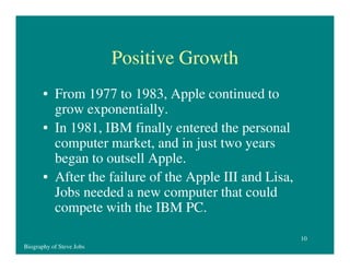 Positive Growth
• From 1977 to 1983, Apple continued to
grow exponentially.
• In 1981, IBM finally entered the personal
computer market, and in just two years
began to outsell Apple.
• After the failure of the Apple III and Lisa,
Jobs needed a new computer that could
compete with the IBM PC.
10
Biography of Steve Jobs

 