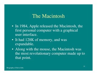 The Macintosh
• In 1984, Apple released the Macintosh, the
first personal computer with a graphical
user interface.
• It had 128K of memory, and was
expandable.
• Along with the mouse, the Macintosh was
the most revolutionary computer made up to
that point.
Biography of Steve Jobs

11

 