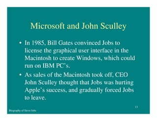 Microsoft and John Sculley
• In 1985, Bill Gates convinced Jobs to
license the graphical user interface in the
Macintosh to create Windows, which could
run on IBM PC’s.
• As sales of the Macintosh took off, CEO
John Sculley thought that Jobs was hurting
Apple’s success, and gradually forced Jobs
to leave.
13
Biography of Steve Jobs

 