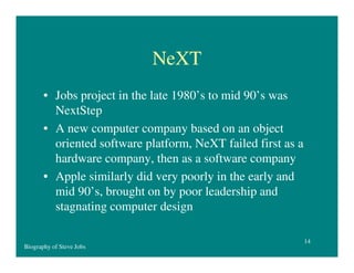 NeXT
• Jobs project in the late 1980’s to mid 90’s was
NextStep
• A new computer company based on an object
oriented software platform, NeXT failed first as a
hardware company, then as a software company
• Apple similarly did very poorly in the early and
mid 90’s, brought on by poor leadership and
stagnating computer design
Biography of Steve Jobs

14

 