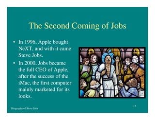 The Second Coming of Jobs
• In 1996, Apple bought
NeXT, and with it came
Steve Jobs.
• In 2000, Jobs became
the full CEO of Apple,
after the success of the
iMac, the first computer
mainly marketed for its
looks.
Biography of Steve Jobs

15

 