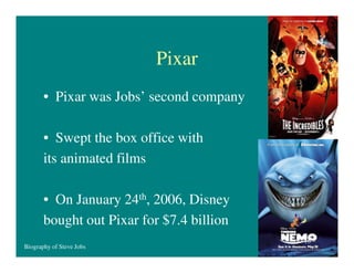 Pixar
• Pixar was Jobs’ second company
• Swept the box office with
its animated films
• On January 24th, 2006, Disney
bought out Pixar for $7.4 billion
Biography of Steve Jobs

16

 