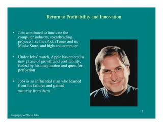 Return to Profitability and Innovation
• Jobs continued to innovate the
computer industry, spearheading
projects like the iPod, iTunes and its
Music Store, and high end computer
• Under Jobs’ watch, Apple has entered a
new phase of growth and profitability,
fueled by his imagination and quest for
perfection
• Jobs is an influential man who learned
from his failures and gained
maturity from them

17
Biography of Steve Jobs

 