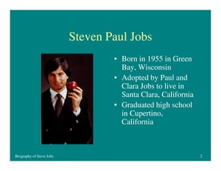 Steven Paul Jobs
• Born in 1955 in Green
Bay, Wisconsin
• Adopted by Paul and
Clara Jobs to live in
Santa Clara, California
• Graduated high school
in Cupertino,
California

Biography of Steve Jobs

2

 
