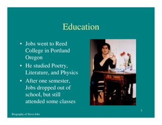 Education
• Jobs went to Reed
College in Portland
Oregon
• He studied Poetry,
Literature, and Physics
• After one semester,
Jobs dropped out of
school, but still
attended some classes
3
Biography of Steve Jobs

 