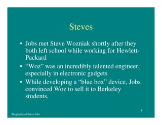 Steves
• Jobs met Steve Wozniak shortly after they
both left school while working for HewlettPackard
• “Woz” was an incredibly talented engineer,
especially in electronic gadgets
• While developing a “blue box” device, Jobs
convinced Woz to sell it to Berkeley
students.
4
Biography of Steve Jobs

 