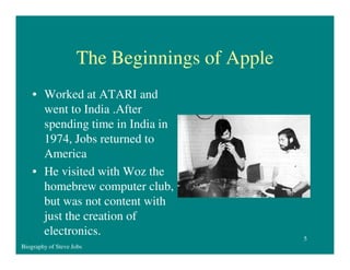 The Beginnings of Apple
• Worked at ATARI and
went to India .After
spending time in India in
1974, Jobs returned to
America
• He visited with Woz the
homebrew computer club,
but was not content with
just the creation of
electronics.
Biography of Steve Jobs

5

 