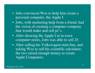 • Jobs convinced Woz to help him create a
personal computer, the Apple I
• Jobs, with marketing help from a friend, had
the vision of creating a computer company
that would make and sell pc’s.
• After showing the Apple I to in town
computer stores, Jobs was able to sell 25.
• After selling his Volkswagon mini-bus, and
asking Woz to sell his scientific calculator,
the two raised enough money to create
Apple Computers.
6
Biography of Steve Jobs

 