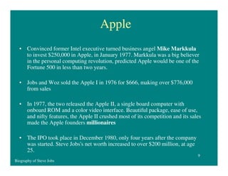 Apple
• Convinced former Intel executive turned business angel Mike Markkula
to invest $250,000 in Apple, in January 1977. Markkula was a big believer
in the personal computing revolution, predicted Apple would be one of the
Fortune 500 in less than two years.
• Jobs and Woz sold the Apple I in 1976 for $666, making over $776,000
from sales
• In 1977, the two released the Apple II, a single board computer with
onboard ROM and a color video interface. Beautiful package, ease of use,
and nifty features, the Apple II crushed most of its competition and its sales
made the Apple founders millionaires
• The IPO took place in December 1980, only four years after the company
was started. Steve Jobs's net worth increased to over $200 million, at age
25.
9
Biography of Steve Jobs

 