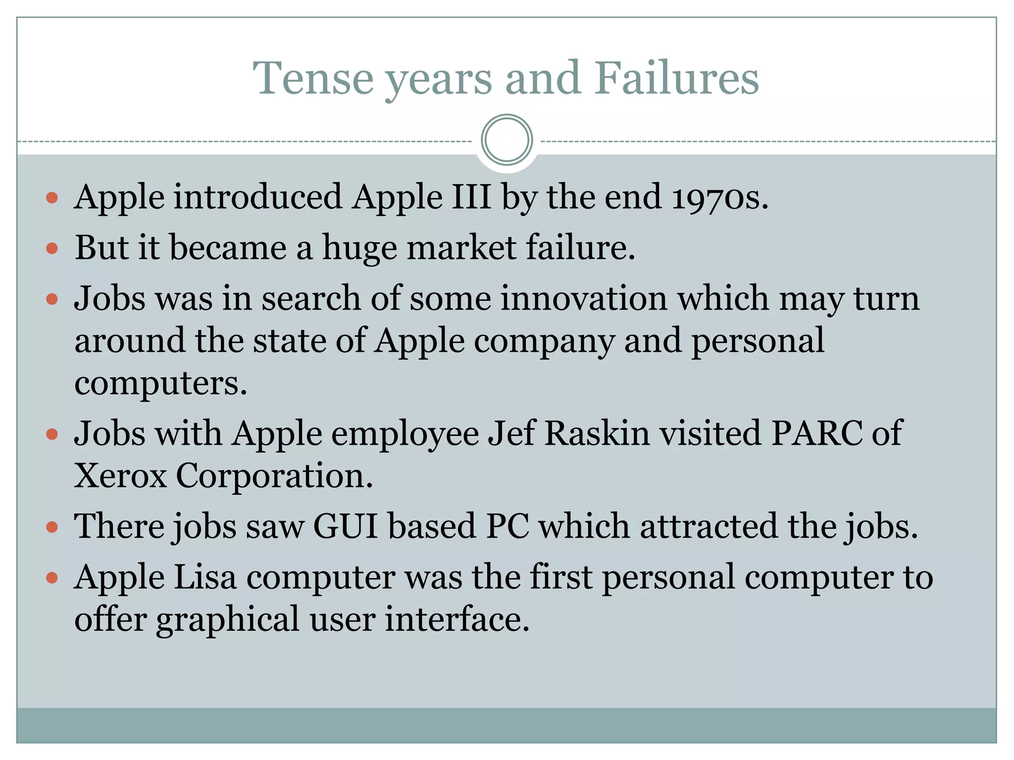 Tense years and Failures

 Apple introduced Apple III by the end 1970s.
 But it became a huge market failure.
 Jobs was in search of some innovation which may turn
  around the state of Apple company and personal
  computers.
 Jobs with Apple employee Jef Raskin visited PARC of
  Xerox Corporation.
 There jobs saw GUI based PC which attracted the jobs.
 Apple Lisa computer was the first personal computer to
  offer graphical user interface.
 