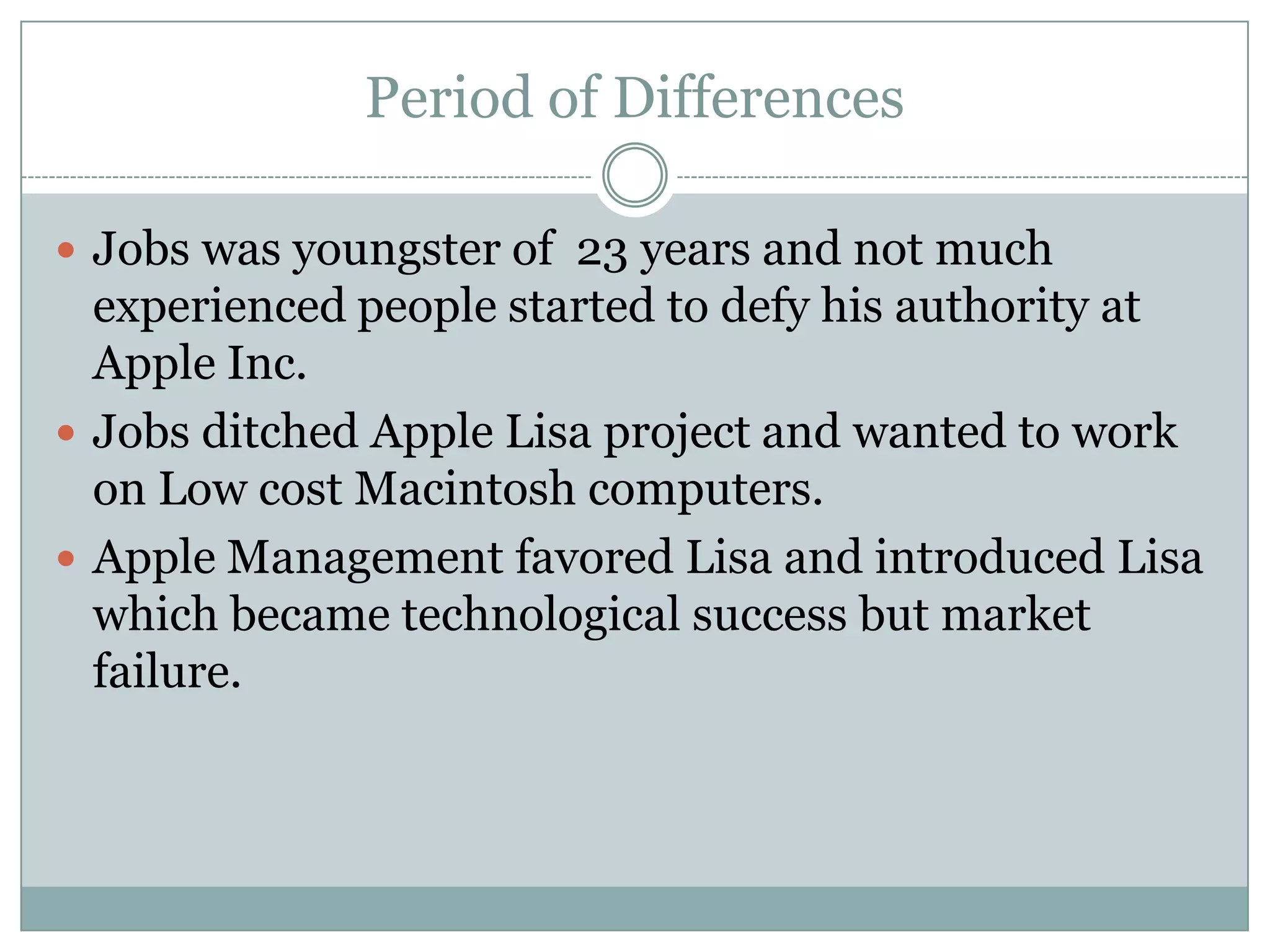 Period of Differences

 Jobs was youngster of 23 years and not much
  experienced people started to defy his authority at
  Apple Inc.
 Jobs ditched Apple Lisa project and wanted to work
  on Low cost Macintosh computers.
 Apple Management favored Lisa and introduced Lisa
  which became technological success but market
  failure.
 