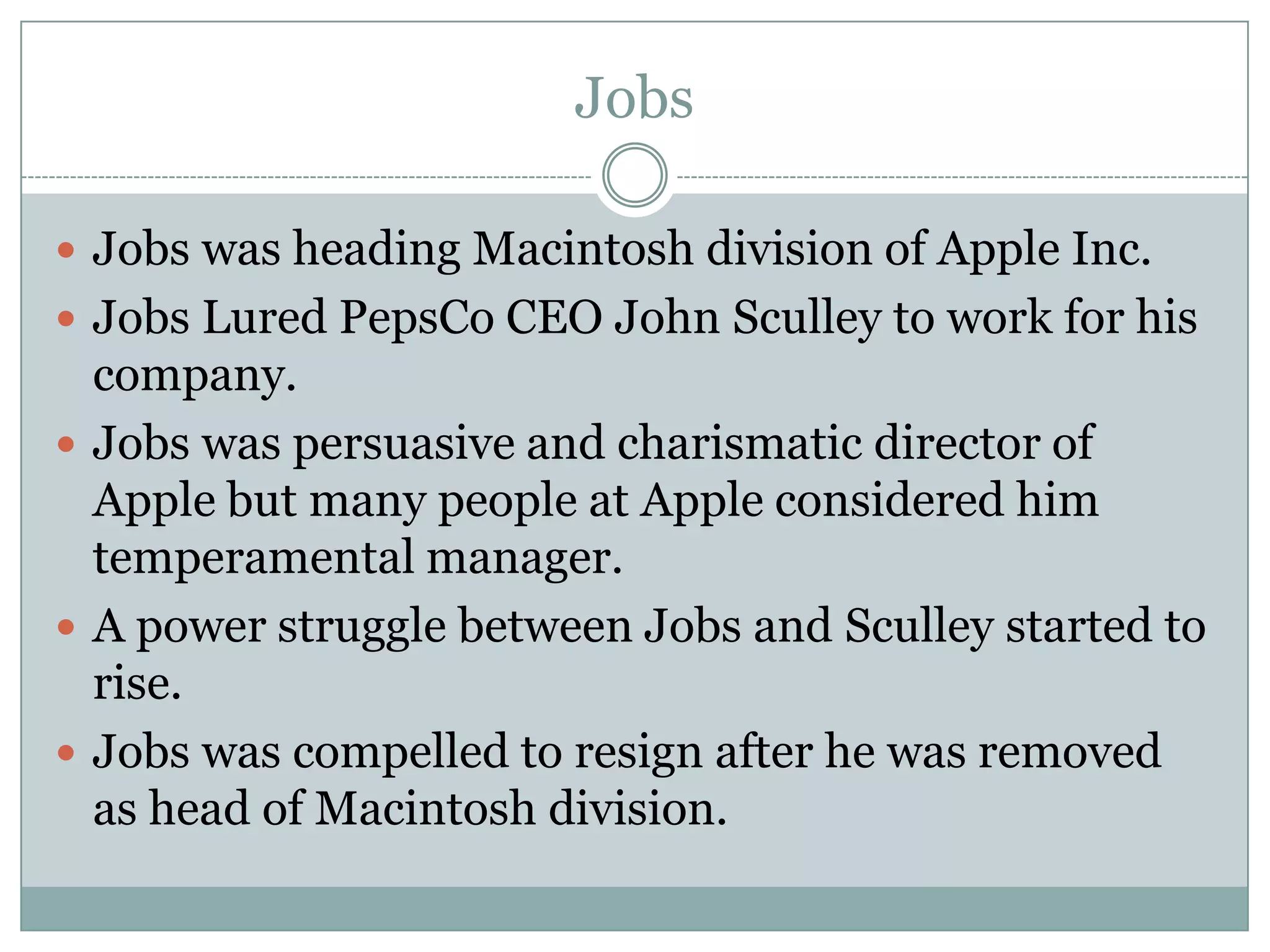 Jobs

 Jobs was heading Macintosh division of Apple Inc.
 Jobs Lured PepsCo CEO John Sculley to work for his
  company.
 Jobs was persuasive and charismatic director of
  Apple but many people at Apple considered him
  temperamental manager.
 A power struggle between Jobs and Sculley started to
  rise.
 Jobs was compelled to resign after he was removed
  as head of Macintosh division.
 