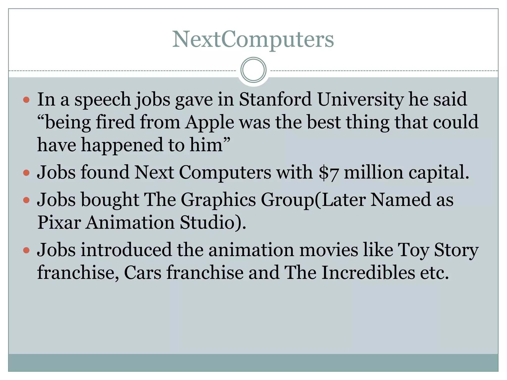 NextComputers

 In a speech jobs gave in Stanford University he said
  “being fired from Apple was the best thing that could
  have happened to him”
 Jobs found Next Computers with $7 million capital.
 Jobs bought The Graphics Group(Later Named as
  Pixar Animation Studio).
 Jobs introduced the animation movies like Toy Story
  franchise, Cars franchise and The Incredibles etc.
 