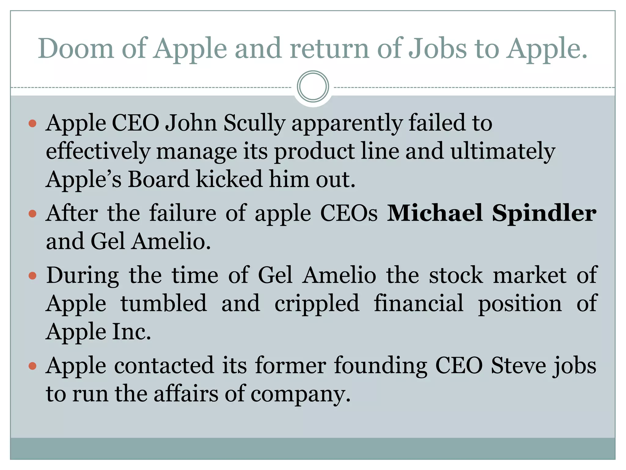 Doom of Apple and return of Jobs to Apple.

 Apple CEO John Scully apparently failed to
  effectively manage its product line and ultimately
  Apple’s Board kicked him out.
 After the failure of apple CEOs Michael Spindler
  and Gel Amelio.
 During the time of Gel Amelio the stock market of
  Apple tumbled and crippled financial position of
  Apple Inc.
 Apple contacted its former founding CEO Steve jobs
  to run the affairs of company.
 