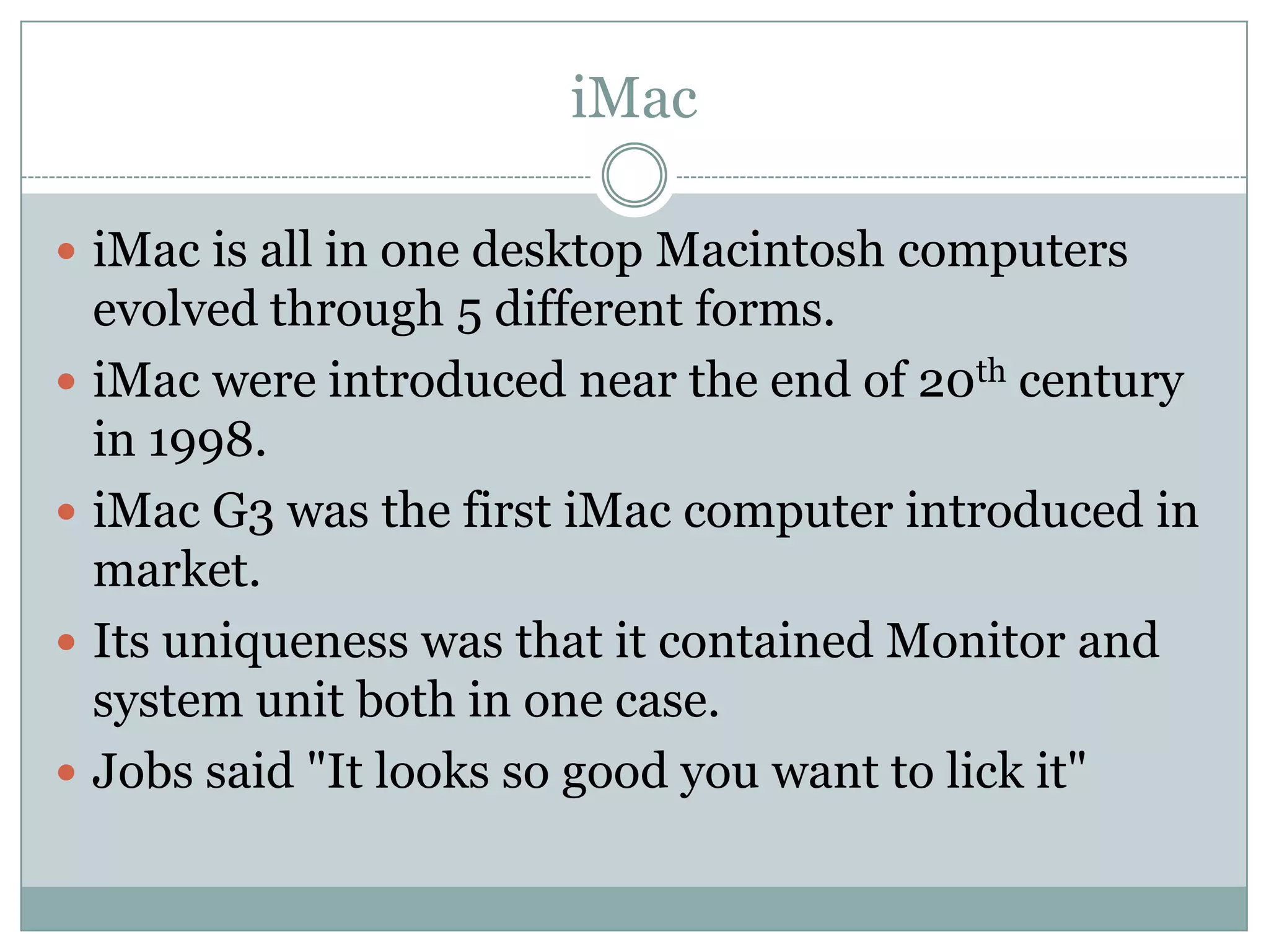 iMac

 iMac is all in one desktop Macintosh computers
    evolved through 5 different forms.
   iMac were introduced near the end of 20th century
    in 1998.
   iMac G3 was the first iMac computer introduced in
    market.
   Its uniqueness was that it contained Monitor and
    system unit both in one case.
   Jobs said "It looks so good you want to lick it"
 