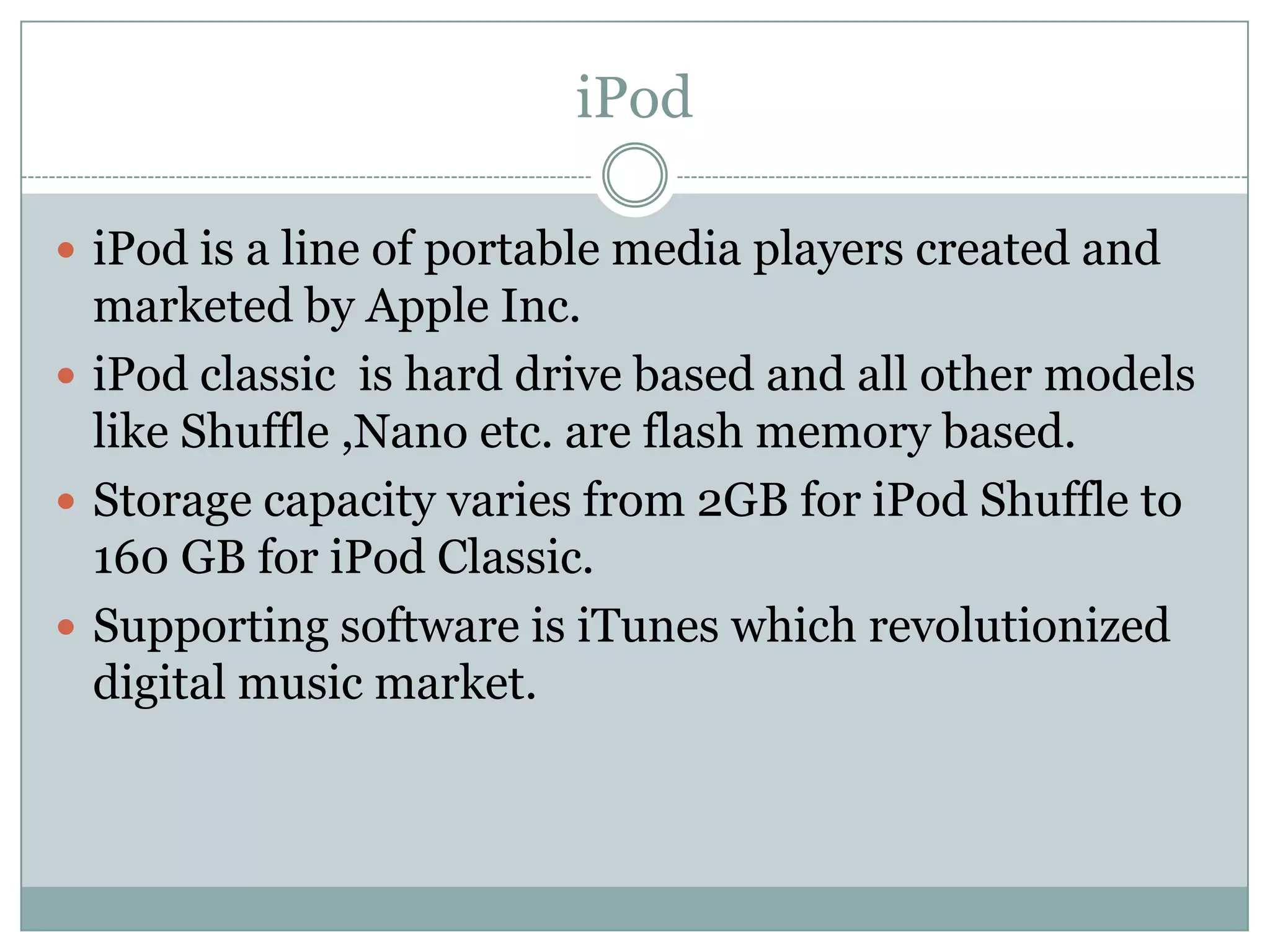 iPod

 iPod is a line of portable media players created and
  marketed by Apple Inc.
 iPod classic is hard drive based and all other models
  like Shuffle ,Nano etc. are flash memory based.
 Storage capacity varies from 2GB for iPod Shuffle to
  160 GB for iPod Classic.
 Supporting software is iTunes which revolutionized
  digital music market.
 
