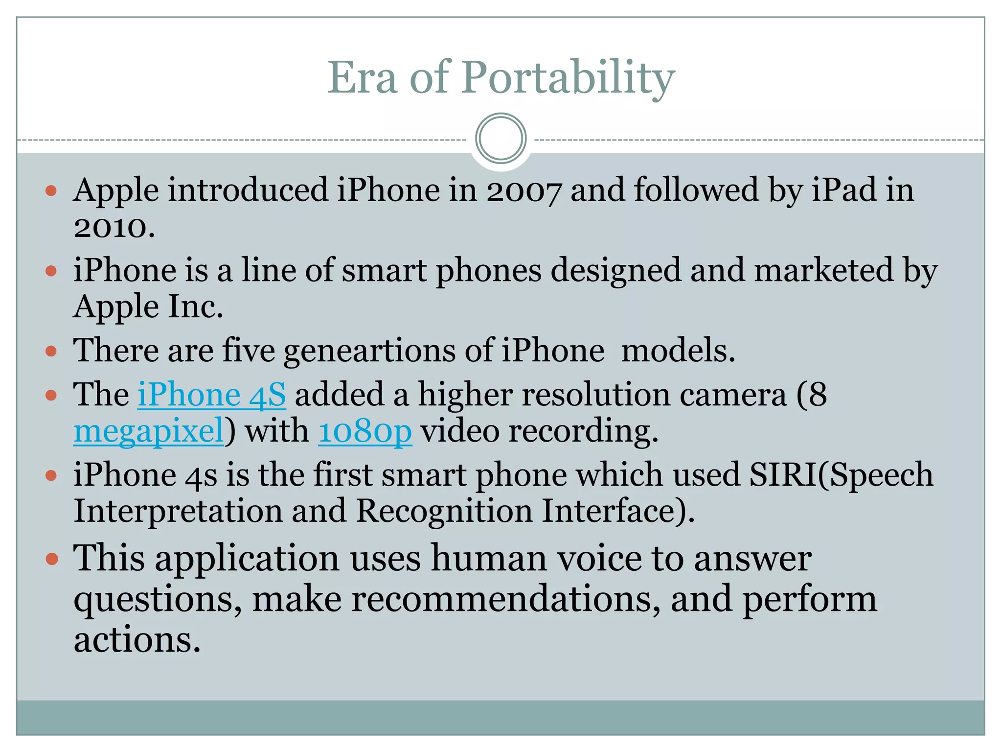 Era of Portability

 Apple introduced iPhone in 2007 and followed by iPad in
    2010.
   iPhone is a line of smart phones designed and marketed by
    Apple Inc.
   There are five geneartions of iPhone models.
   The iPhone 4S added a higher resolution camera (8
    megapixel) with 1080p video recording.
   iPhone 4s is the first smart phone which used SIRI(Speech
    Interpretation and Recognition Interface).
 This application uses human voice to answer
    questions, make recommendations, and perform
    actions.
 