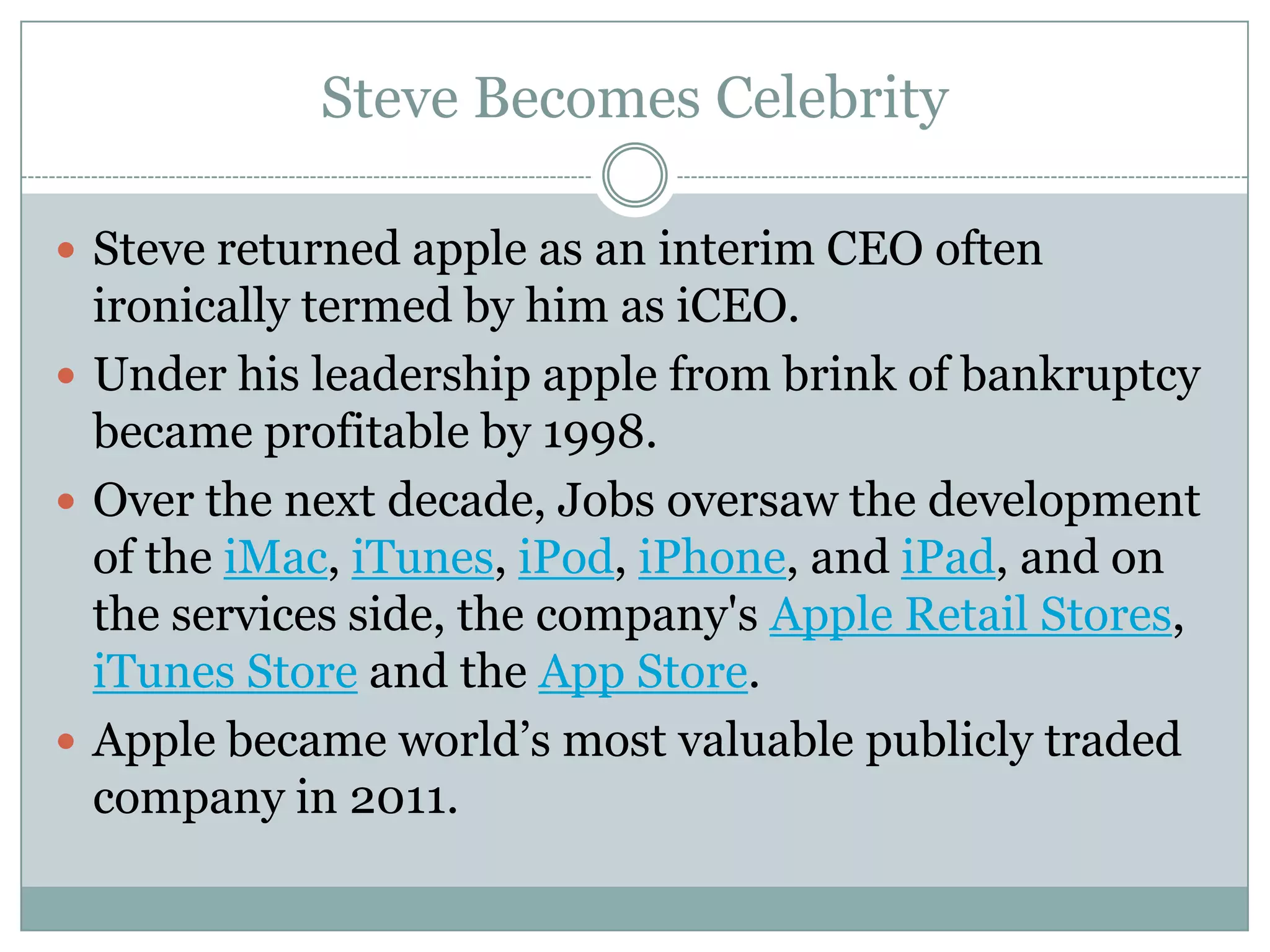 Steve Becomes Celebrity

 Steve returned apple as an interim CEO often
  ironically termed by him as iCEO.
 Under his leadership apple from brink of bankruptcy
  became profitable by 1998.
 Over the next decade, Jobs oversaw the development
  of the iMac, iTunes, iPod, iPhone, and iPad, and on
  the services side, the company's Apple Retail Stores,
  iTunes Store and the App Store.
 Apple became world’s most valuable publicly traded
  company in 2011.
 