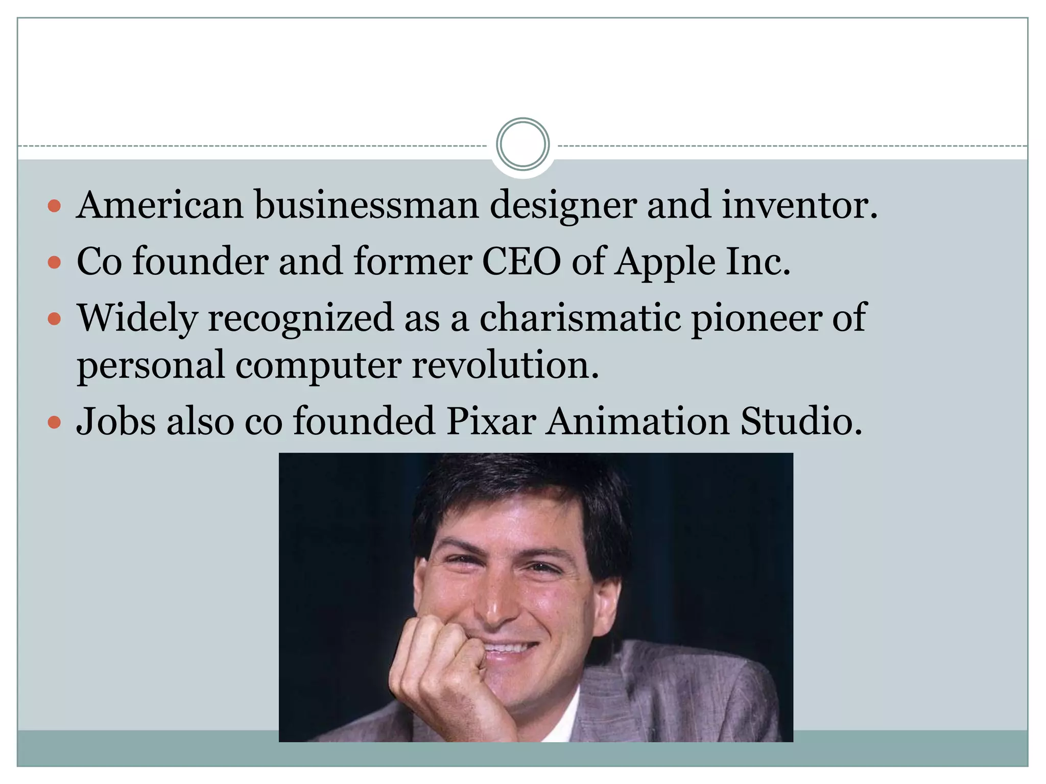  American businessman designer and inventor.
 Co founder and former CEO of Apple Inc.
 Widely recognized as a charismatic pioneer of
  personal computer revolution.
 Jobs also co founded Pixar Animation Studio.
 