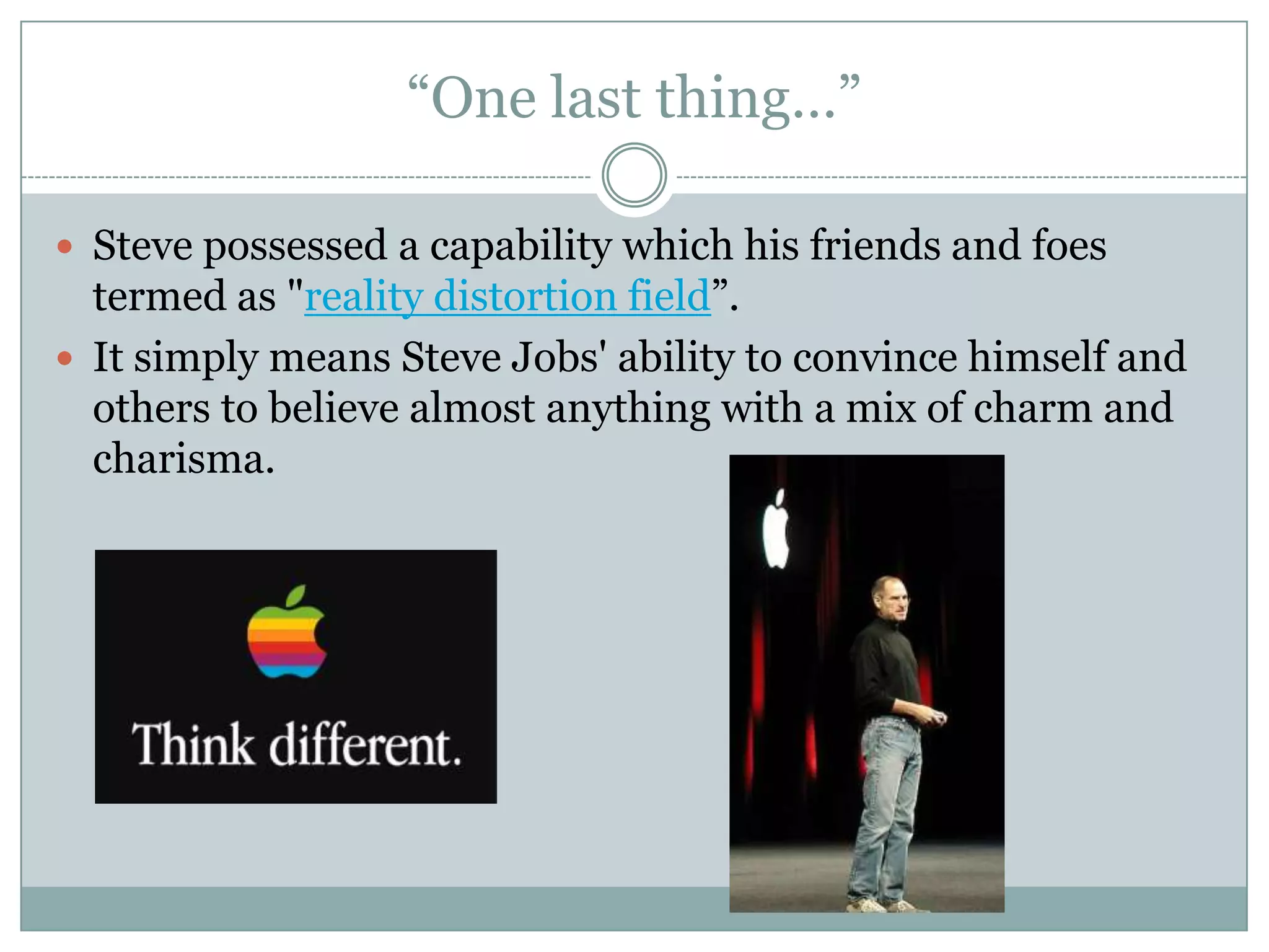“One last thing…”

 Steve possessed a capability which his friends and foes
  termed as "reality distortion field”.
 It simply means Steve Jobs' ability to convince himself and
  others to believe almost anything with a mix of charm and
  charisma.
 