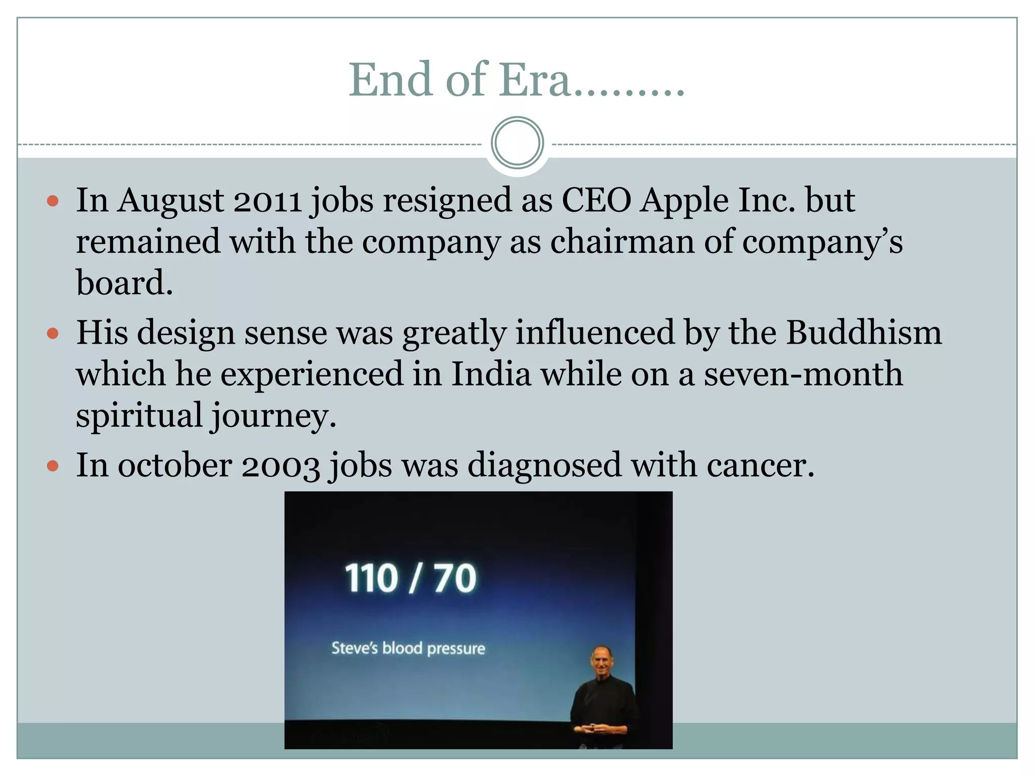 End of Era………

 In August 2011 jobs resigned as CEO Apple Inc. but
  remained with the company as chairman of company’s
  board.
 His design sense was greatly influenced by the Buddhism
  which he experienced in India while on a seven-month
  spiritual journey.
 In october 2003 jobs was diagnosed with cancer.
 
