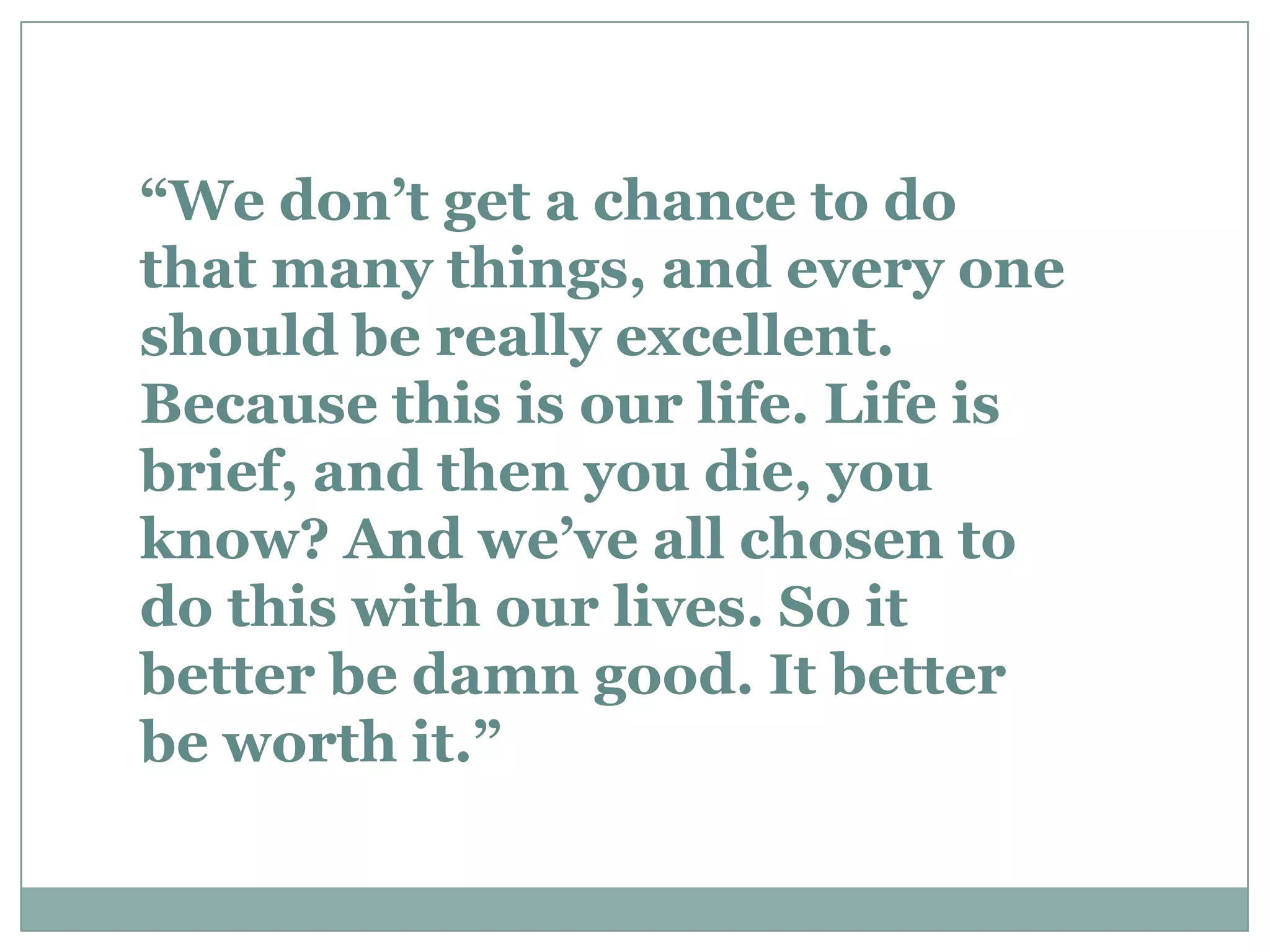 “We don’t get a chance to do
that many things, and every one
should be really excellent.
Because this is our life. Life is
brief, and then you die, you
know? And we’ve all chosen to
do this with our lives. So it
better be damn good. It better
be worth it.”
 