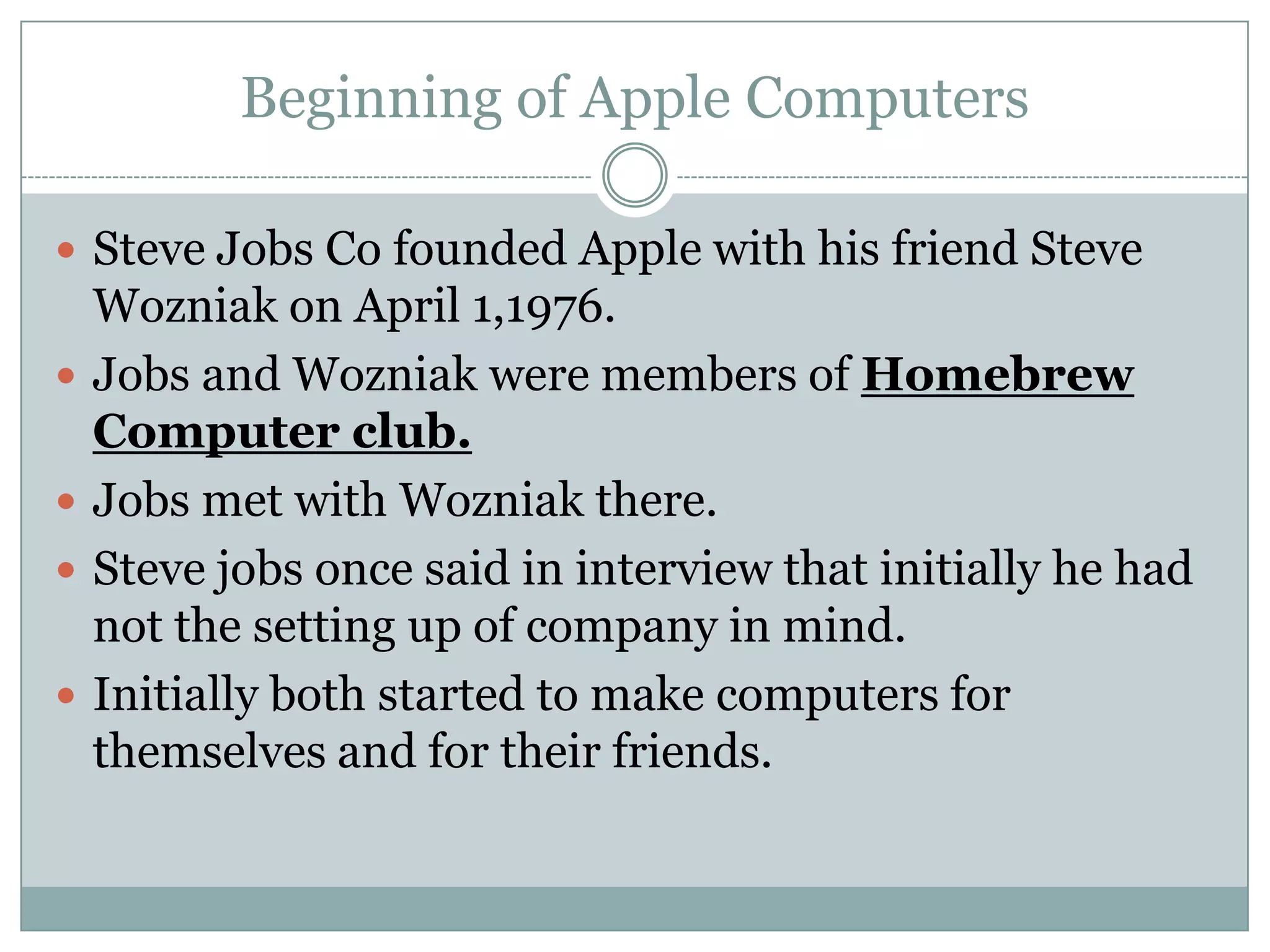 Beginning of Apple Computers

 Steve Jobs Co founded Apple with his friend Steve
    Wozniak on April 1,1976.
   Jobs and Wozniak were members of Homebrew
    Computer club.
   Jobs met with Wozniak there.
   Steve jobs once said in interview that initially he had
    not the setting up of company in mind.
   Initially both started to make computers for
    themselves and for their friends.
 