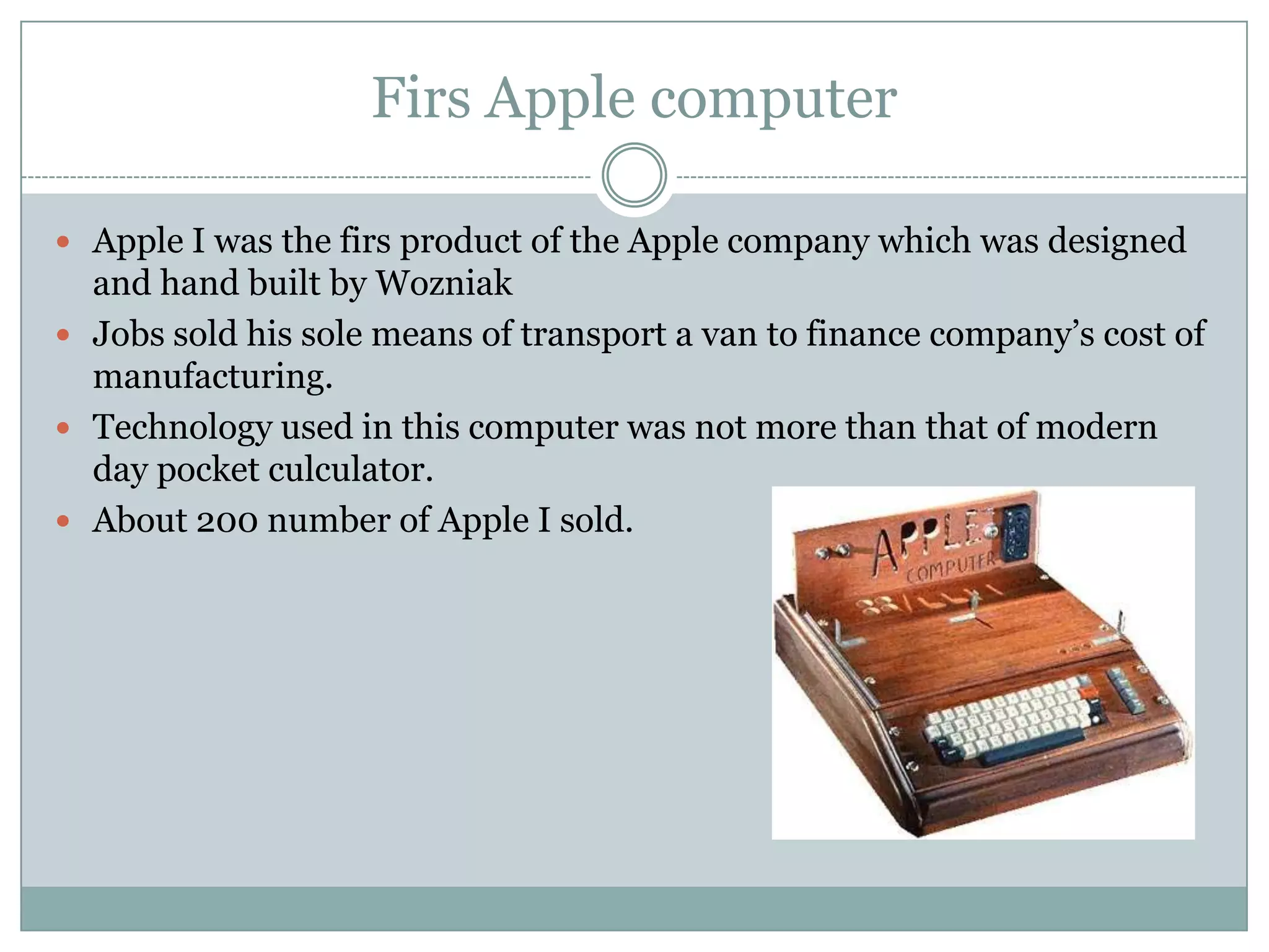 Firs Apple computer

 Apple I was the firs product of the Apple company which was designed
  and hand built by Wozniak
 Jobs sold his sole means of transport a van to finance company’s cost of
  manufacturing.
 Technology used in this computer was not more than that of modern
  day pocket culculator.
 About 200 number of Apple I sold.
 
